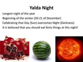 Yalda Night
Longest night of the year
Beginning of the winter (20-21 of December)
Celebrating that Day (Sun) overcomes Night (Darkness)
It is believed that you should eat forty things at this night!
80
 