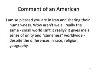Comment of an American
I am so pleased you are in Iran and sharing their
human-ness. Wow aren't we all really the
same - small world isn't it really? It gives me a
sense of unity and "sameness" worldwide -
despite the differences in race, religion,
geography.
88
 