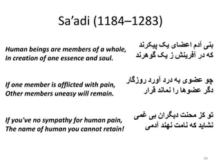 Sa’adi (1184–1283)
‫بنى‬‫آدم‬‫اعضای‬‫یک‬‫پیکرند‬
‫که‬‫در‬‫آفرینش‬‫ز‬‫یک‬‫گوهرند‬
‫چو‬‫عضوى‬‫به‬‫درد‬‫آورد‬‫روزگار‬
‫دگر‬‫عضوها‬‫را‬‫نماند‬‫قرار‬
‫تو‬‫کز‬‫محنت‬‫دیگران‬‫بی‬‫غمی‬
‫نشاید‬‫که‬‫نامت‬‫نهند‬‫آدمی‬
89
Human beings are members of a whole,
In creation of one essence and soul.
If one member is afflicted with pain,
Other members uneasy will remain.
If you've no sympathy for human pain,
The name of human you cannot retain!
 