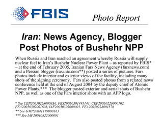 Iran : News Agency, Blogger Post Photos of Bushehr NPP When Russia and Iran reached an agreement whereby Russia will supply nuclear fuel to Iran’s Bushehr Nuclear Power Plant – as reported by FBIS* – at the end of February 2005, Iranian Fars News Agency (farsnews.com) and a Persian blogger (rasanic.com**) posted a series of pictures. Fars photos include interior and exterior views of the facility, including many shots of the signing ceremony.  Fars also posted photos from a related news conference held at the end of August 2004 by the deputy chief of Atomic Power Plants.***  The blogger posted exterior and aerial shots of Bushehr NPP, as well as one of the Fars interior shots with an AFP logo. *  See CEP20050228000336, FBS20050301491141, CEP20050228000102, FEA20050302001608, IAF20050302000001, FEA20050228001576 ** See GMP20041119000163 *** See IAP20040822000091 Photo Report 