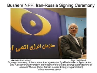Bushehr NPP: Iran-Russia Signing Ceremony Signing ceremony of the nuclear fuel agreement by Gholam Reza Aghazadeh and Aleksandr Rumyantsev, the heads of the atomic energy organizations of Iran and Russia [Sign: Iranian Atomic Energy Organization] Source: Fars News Agency 