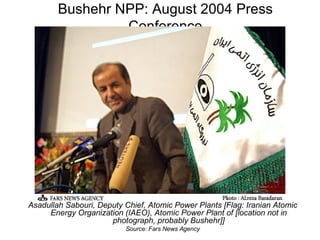 Bushehr NPP: August 2004 Press Conference Asadullah Sabouri, Deputy Chief, Atomic Power Plants [Flag: Iranian Atomic Energy Organization (IAEO), Atomic Power Plant of [location not in photograph, probably Bushehr]] Source: Fars News Agency 
