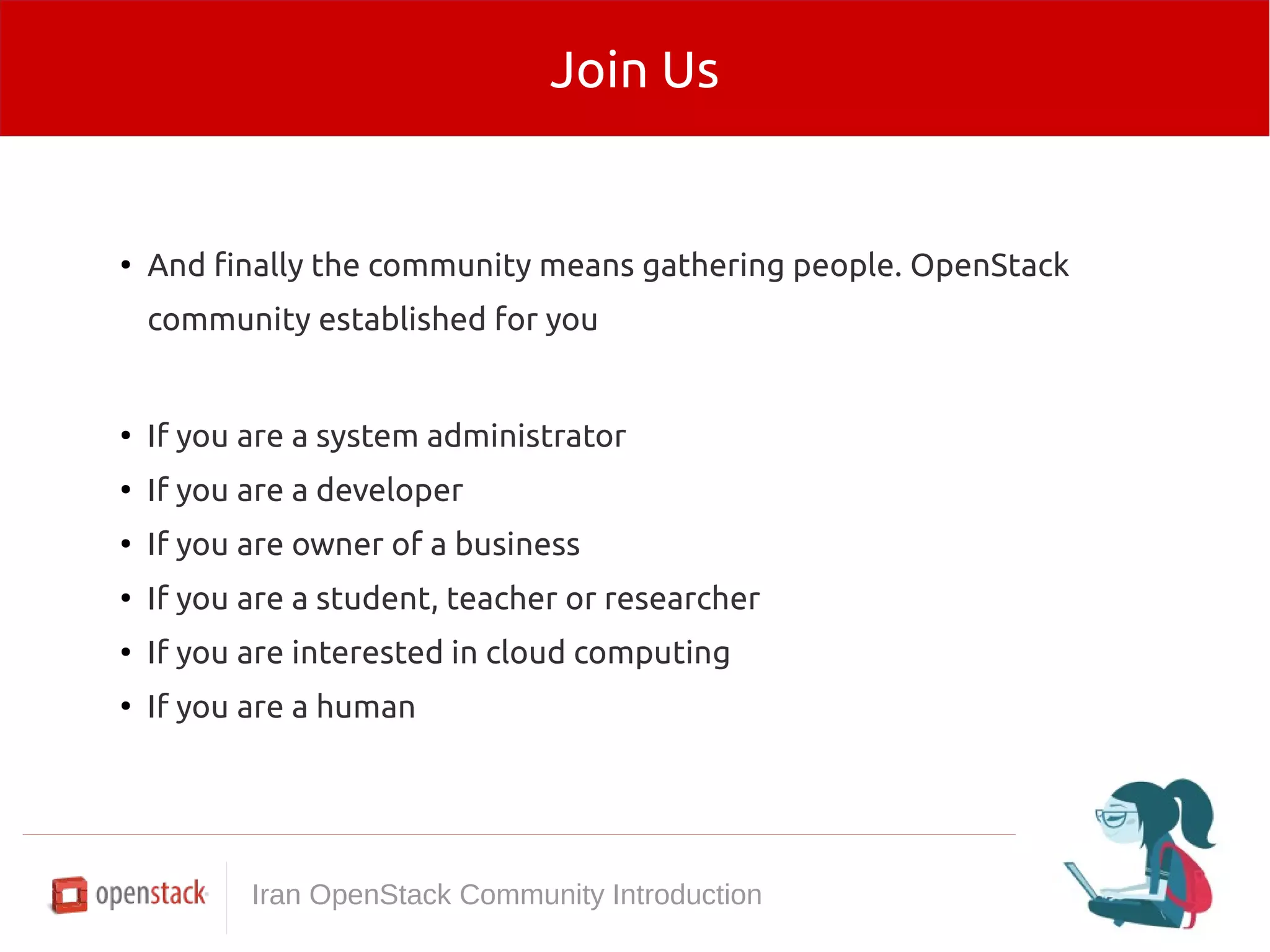 Join Us 
● And finally the community means gathering people. OpenStack 
community established for you 
● If you are a system administrator 
● If you are a developer 
● If you are owner of a business 
● If you are a student, teacher or researcher 
● If you are interested in cloud computing 
● If you are a human 
Iran OpenStack Community Introduction 
 