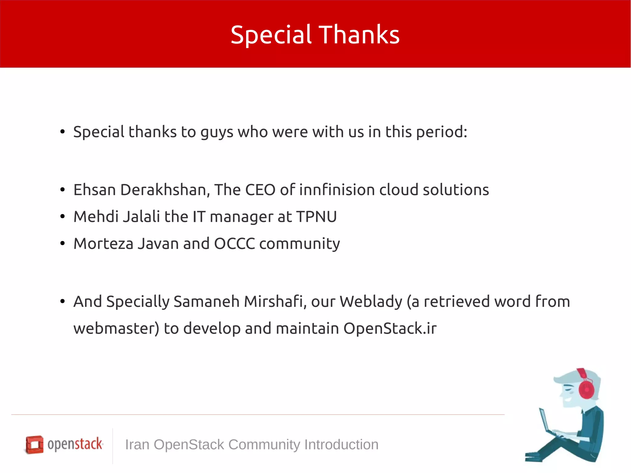 Special Thanks 
● Special thanks to guys who were with us in this period: 
● Ehsan Derakhshan, The CEO of innfinision cloud solutions 
● Mehdi Jalali the IT manager at TPNU 
● Morteza Javan and OCCC community 
● And Specially Samaneh Mirshafi, our Weblady (a retrieved word from 
webmaster) to develop and maintain OpenStack.ir 
Iran OpenStack Community Introduction 
 