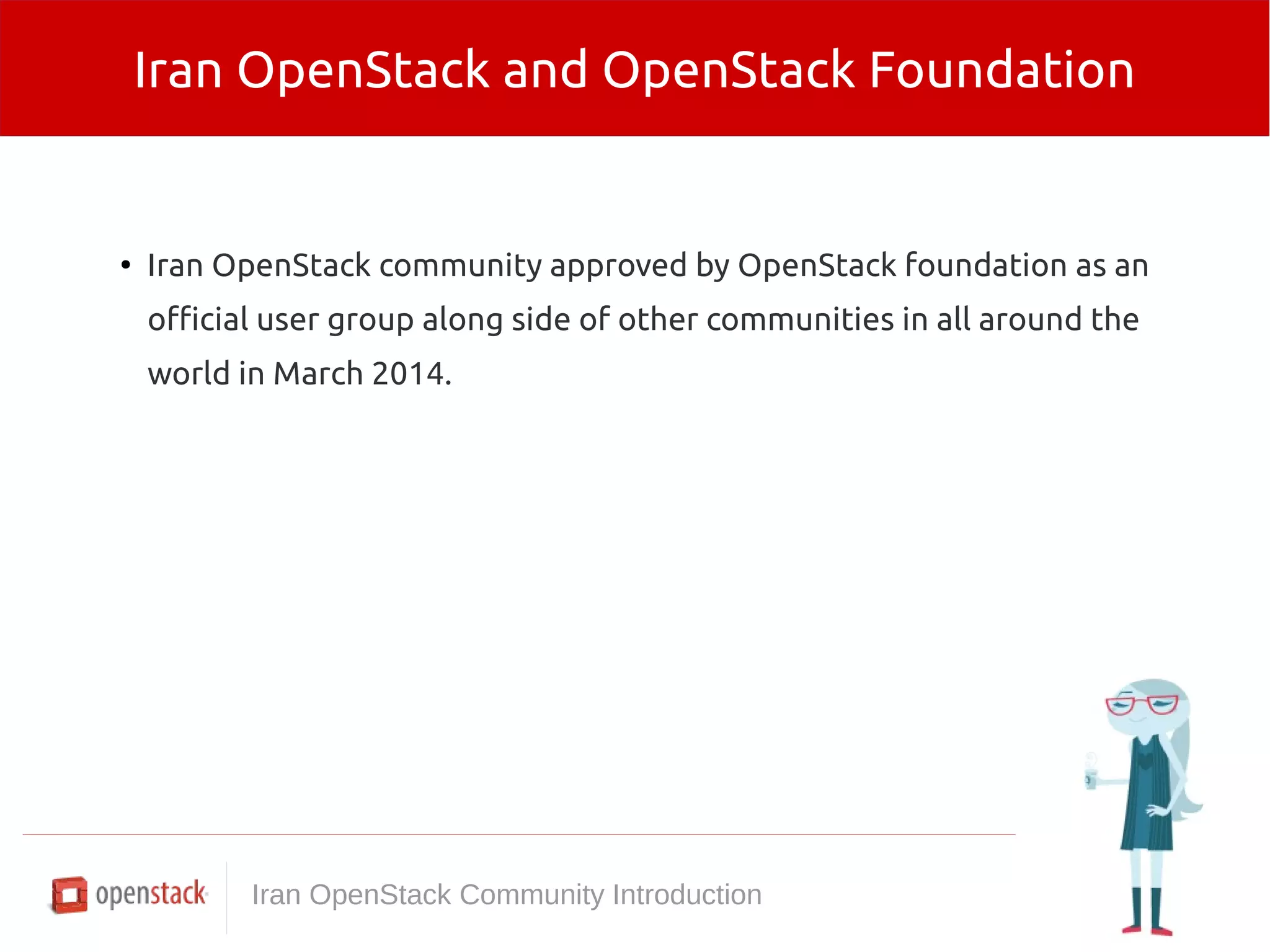 Iran OpenStack and OpenStack Foundation 
● Iran OpenStack community approved by OpenStack foundation as an 
official user group along side of other communities in all around the 
world in March 2014. 
Iran OpenStack Community Introduction 
 