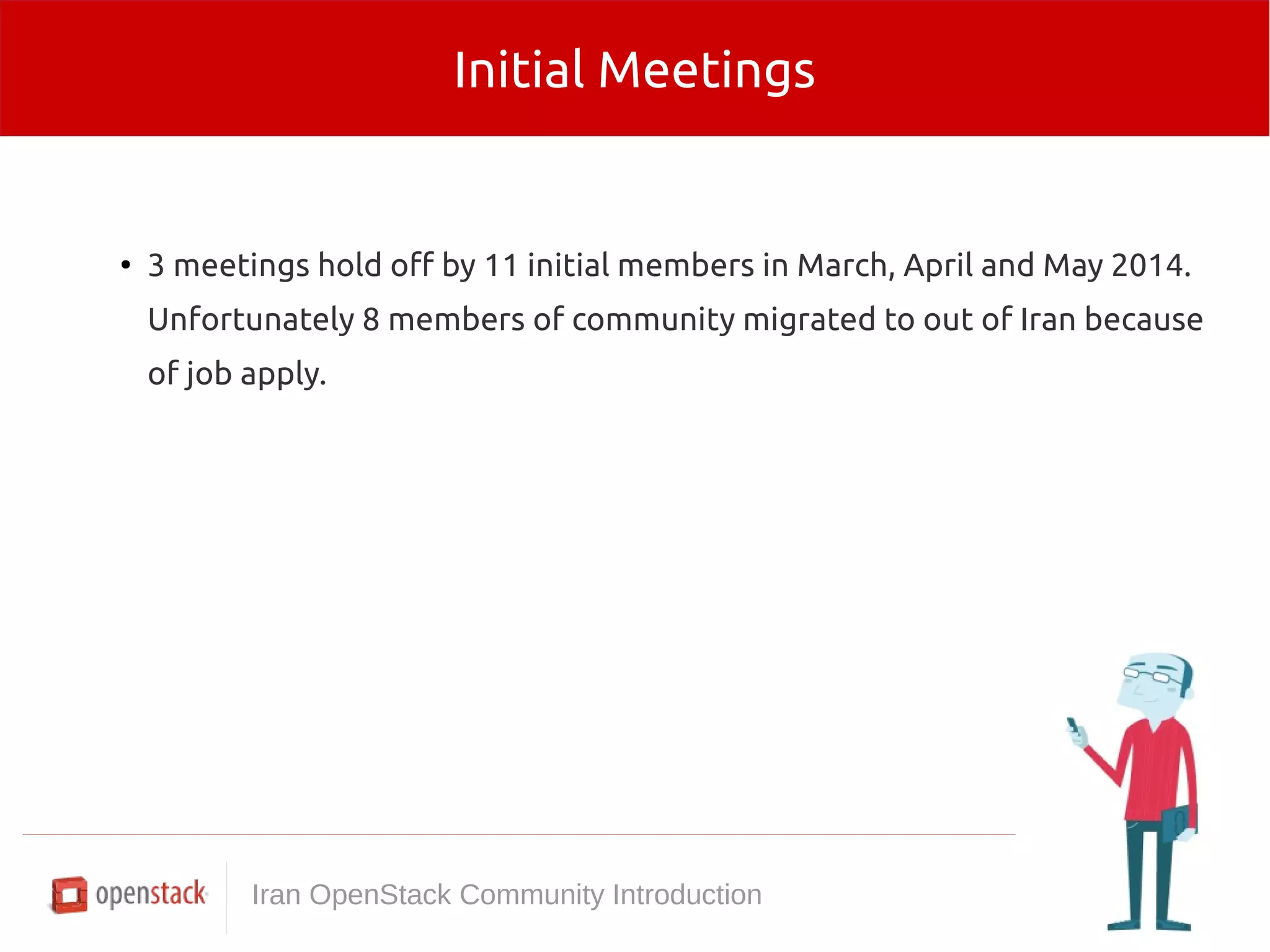 Initial Meetings 
● 3 meetings hold off by 11 initial members in March, April and May 2014. 
Unfortunately 8 members of community migrated to out of Iran because 
of job apply. 
Iran OpenStack Community Introduction 
 
