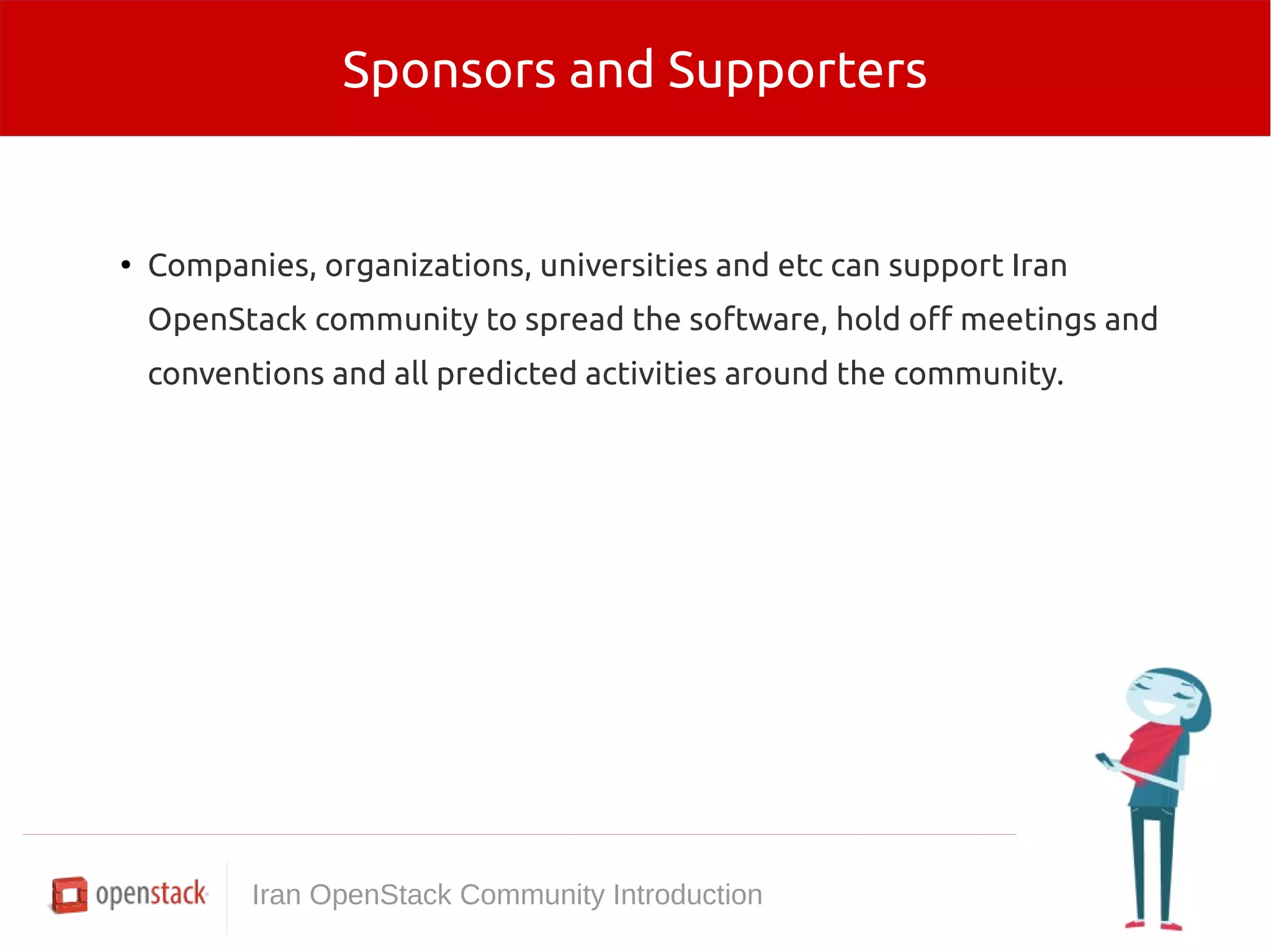 Sponsors and Supporters 
● Companies, organizations, universities and etc can support Iran 
OpenStack community to spread the software, hold off meetings and 
conventions and all predicted activities around the community. 
Iran OpenStack Community Introduction 
 