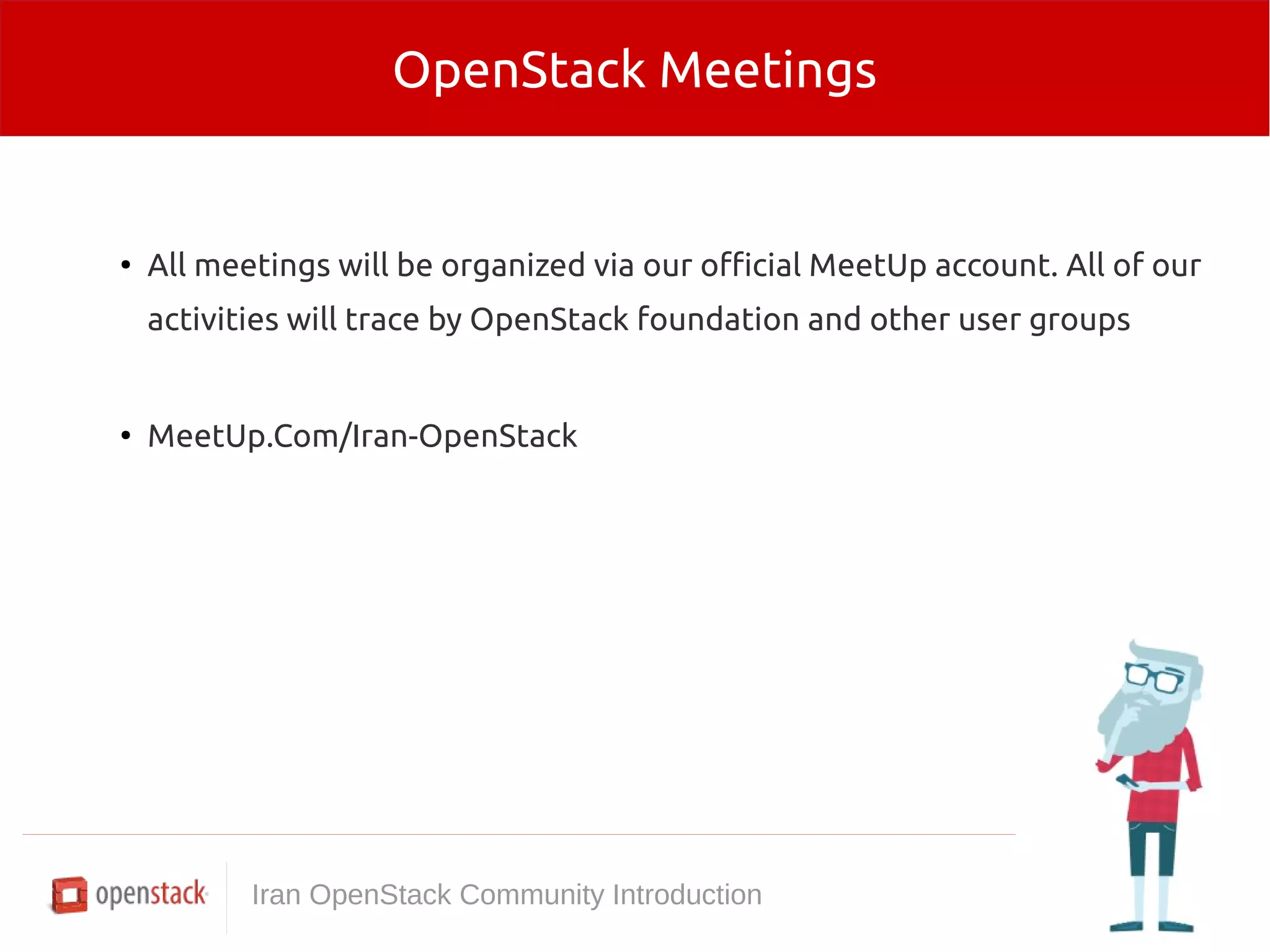 OpenStack Meetings 
● All meetings will be organized via our official MeetUp account. All of our 
activities will trace by OpenStack foundation and other user groups 
● MeetUp.Com/Iran-OpenStack 
Iran OpenStack Community Introduction 
 