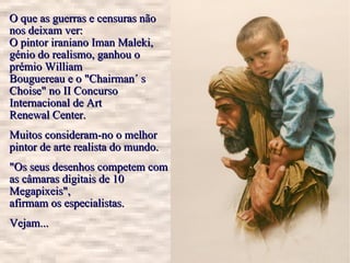 O que as guerras e censuras não nos deixam ver: O pintor iraniano Iman Maleki, génio do realismo, ganhou o prémio William Bouguereau e o "Chairman´ s Choise" no II Concurso Internacional de Art Renewal Center. Muitos consideram-no o melhor pintor de arte realista do mundo. "Os seus desenhos competem com as câmaras digitais de 10 Megapixeis", afirmam os especialistas. Vejam...