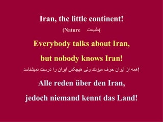Iran, the little continent! (Nature  طبيعت ) Everybody talks about Iran, but nobody kno w s Iran! همه از ايران حرف ميزنند ولی هيچکس ايران را درست نميشناسد ! Alle reden über den Iran, jedoch niemand kennt das Land! 