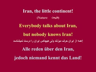 Iran, the little continent!
(Nature

‫)طبيعت‬

Everybody talks about Iran,
but nobody knows Iran!
‫!همه از ايران حرف ميزنند ولی هيچکس ايران را درست نميشناسد‬

Alle reden über den Iran,
jedoch niemand kennt das Land!

 