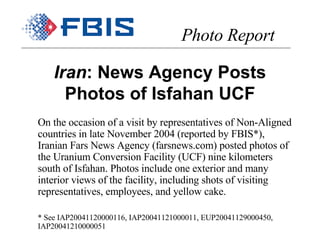 Iran : News Agency Posts Photos of Isfahan UCF On the occasion of a visit by representatives of Non-Aligned countries in late November 2004 (reported by FBIS*), Iranian Fars News Agency (farsnews.com) posted photos of the Uranium Conversion Facility (UCF) nine kilometers south of Isfahan. Photos include one exterior and many interior views of the facility, including shots of visiting representatives, employees, and yellow cake. * See IAP20041120000116, IAP20041121000011, EUP20041129000450, IAP20041210000051 Photo Report 