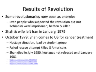 Results of Revolution
• Some revolutionaries now seen as enemies
– Even people who supported the revolution but not
Kohmeini were imprisoned, beaten & killed
• Shah & wife left Iran in January, 1979
• October 1979: Shah comes to US for cancer treatment
– Hostage situation, lead by student group
– Failed rescue attempt killed 8 Americans
– Shah died in July 1980, hostages not released until January
1981
– http://www.youtube.com/watch?v=A8bC1DEYbI4
– http://www.youtube.com/watch?v=b9COJXrrHHQ
– http://www.youtube.com/watch?v=Ld2KOv_zWWw
 