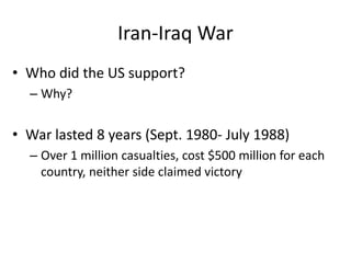 Iran-Iraq War
• Who did the US support?
– Why?
• War lasted 8 years (Sept. 1980- July 1988)
– Over 1 million casualties, cost $500 million for each
country, neither side claimed victory
 