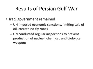 Results of Persian Gulf War
• Iraqi government remained
– UN imposed economic sanctions, limiting sale of
oil, created no-fly zones
– UN conducted regular inspections to prevent
production of nuclear, chemical, and biological
weapons
 