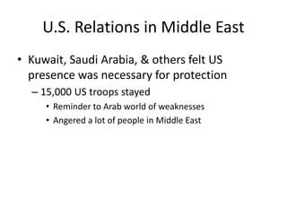 U.S. Relations in Middle East
• Kuwait, Saudi Arabia, & others felt US
presence was necessary for protection
– 15,000 US troops stayed
• Reminder to Arab world of weaknesses
• Angered a lot of people in Middle East
 