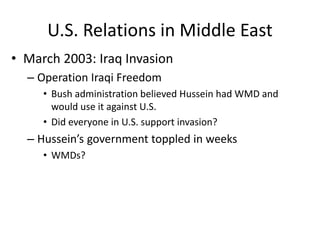 U.S. Relations in Middle East
• March 2003: Iraq Invasion
– Operation Iraqi Freedom
• Bush administration believed Hussein had WMD and
would use it against U.S.
• Did everyone in U.S. support invasion?
– Hussein’s government toppled in weeks
• WMDs?
 