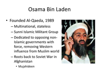 Osama Bin Laden
• Founded Al-Qaeda, 1989
– Multinational, stateless
– Sunni Islamic Militant Group
– Dedicated to opposing non-
Islamic governments with
force, removing Western
influence from Muslim world
– Roots back to Soviet War in
Afghanistan
• Mujahideen
 