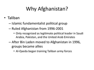 Why Afghanistan?
• Taliban
– Islamic fundamentalist political group
– Ruled Afghanistan from 1996-2001
• Only recognized as legitimate political leader in Saudi
Arabia, Pakistan, and the United Arab Emirates
– After Bin Laden moved to Afghanistan in 1996,
groups became allies
• Al-Qaeda began training Taliban army forces
 