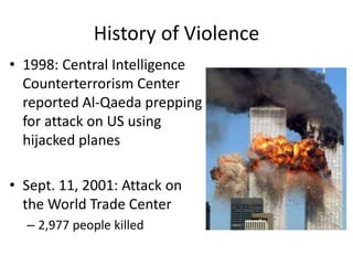 History of Violence
• 1998: Central Intelligence
Counterterrorism Center
reported Al-Qaeda prepping
for attack on US using
hijacked planes
• Sept. 11, 2001: Attack on
the World Trade Center
– 2,977 people killed
 