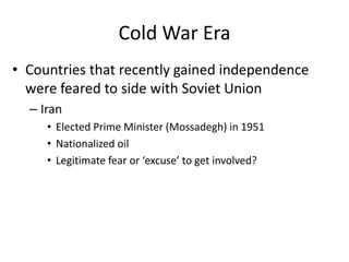 Cold War Era
• Countries that recently gained independence
were feared to side with Soviet Union
– Iran
• Elected Prime Minister (Mossadegh) in 1951
• Nationalized oil
• Legitimate fear or ‘excuse’ to get involved?
 