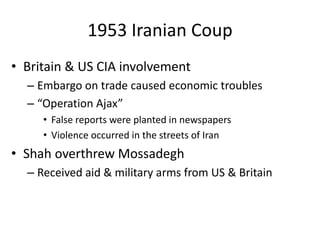 1953 Iranian Coup
• Britain & US CIA involvement
– Embargo on trade caused economic troubles
– “Operation Ajax”
• False reports were planted in newspapers
• Violence occurred in the streets of Iran
• Shah overthrew Mossadegh
– Received aid & military arms from US & Britain
 
