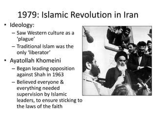 1979: Islamic Revolution in Iran
• Ideology:
– Saw Western culture as a
‘plague’
– Traditional Islam was the
only ‘liberator’
• Ayatollah Khomeini
– Began leading opposition
against Shah in 1963
– Believed everyone &
everything needed
supervision by Islamic
leaders, to ensure sticking to
the laws of the faith
 