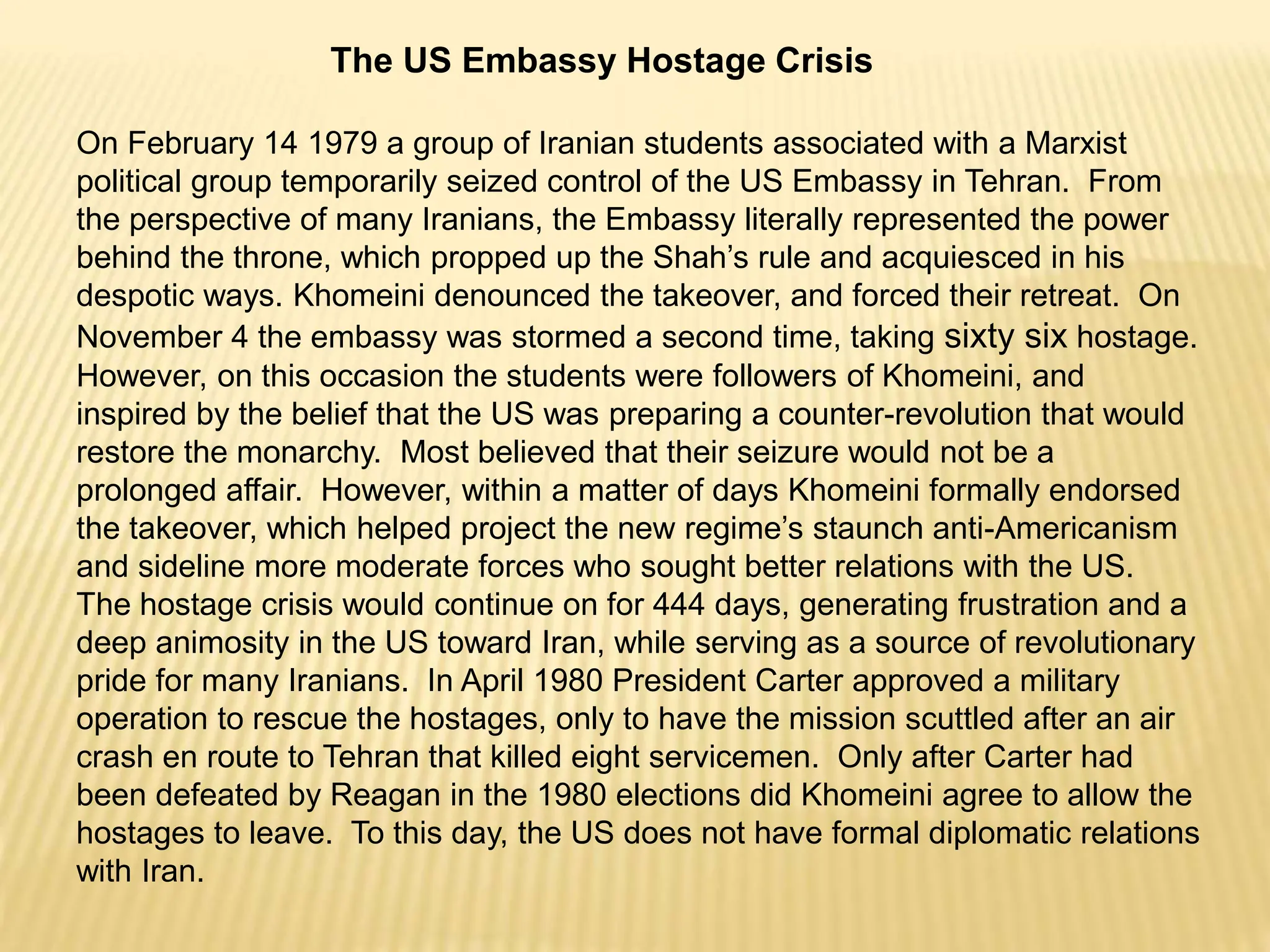 The US Embassy Hostage Crisis
On February 14 1979 a group of Iranian students associated with a Marxist
political group temporarily seized control of the US Embassy in Tehran. From
the perspective of many Iranians, the Embassy literally represented the power
behind the throne, which propped up the Shah’s rule and acquiesced in his
despotic ways. Khomeini denounced the takeover, and forced their retreat. On
November 4 the embassy was stormed a second time, taking sixty six hostage.
However, on this occasion the students were followers of Khomeini, and
inspired by the belief that the US was preparing a counter-revolution that would
restore the monarchy. Most believed that their seizure would not be a
prolonged affair. However, within a matter of days Khomeini formally endorsed
the takeover, which helped project the new regime’s staunch anti-Americanism
and sideline more moderate forces who sought better relations with the US.
The hostage crisis would continue on for 444 days, generating frustration and a
deep animosity in the US toward Iran, while serving as a source of revolutionary
pride for many Iranians. In April 1980 President Carter approved a military
operation to rescue the hostages, only to have the mission scuttled after an air
crash en route to Tehran that killed eight servicemen. Only after Carter had
been defeated by Reagan in the 1980 elections did Khomeini agree to allow the
hostages to leave. To this day, the US does not have formal diplomatic relations
with Iran.
 