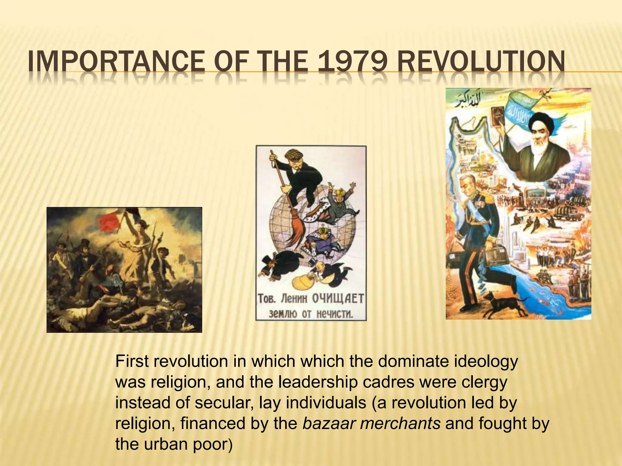 IMPORTANCE OF THE 1979 REVOLUTION
First revolution in which which the dominate ideology
was religion, and the leadership cadres were clergy
instead of secular, lay individuals (a revolution led by
religion, financed by the bazaar merchants and fought by
the urban poor)
 