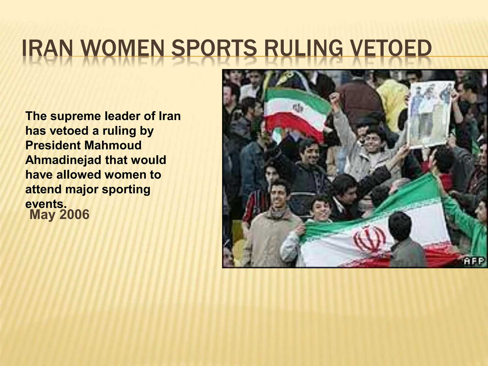IRAN WOMEN SPORTS RULING VETOED
May 2006
The supreme leader of Iran
has vetoed a ruling by
President Mahmoud
Ahmadinejad that would
have allowed women to
attend major sporting
events.
 
