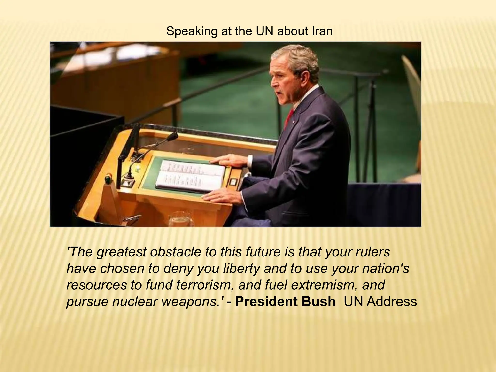'The greatest obstacle to this future is that your rulers
have chosen to deny you liberty and to use your nation's
resources to fund terrorism, and fuel extremism, and
pursue nuclear weapons.' - President Bush UN Address
Speaking at the UN about Iran
 