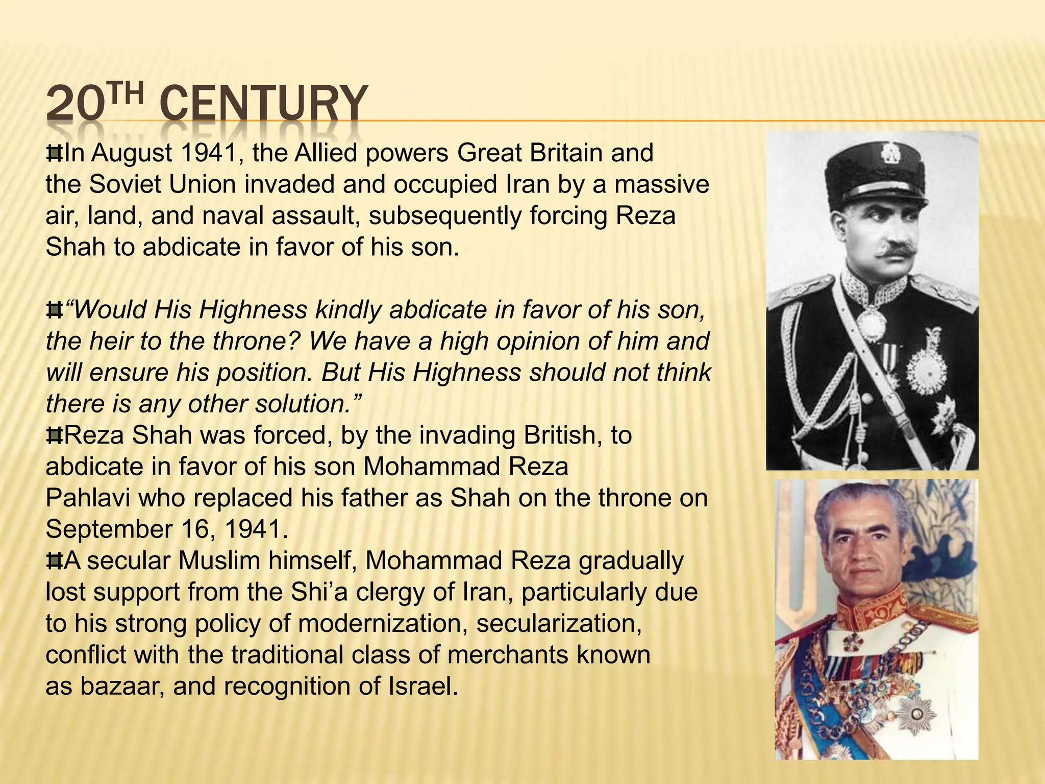 20TH CENTURY
In August 1941, the Allied powers Great Britain and
the Soviet Union invaded and occupied Iran by a massive
air, land, and naval assault, subsequently forcing Reza
Shah to abdicate in favor of his son.
“Would His Highness kindly abdicate in favor of his son,
the heir to the throne? We have a high opinion of him and
will ensure his position. But His Highness should not think
there is any other solution.”
Reza Shah was forced, by the invading British, to
abdicate in favor of his son Mohammad Reza
Pahlavi who replaced his father as Shah on the throne on
September 16, 1941.
A secular Muslim himself, Mohammad Reza gradually
lost support from the Shi’a clergy of Iran, particularly due
to his strong policy of modernization, secularization,
conflict with the traditional class of merchants known
as bazaar, and recognition of Israel.
 