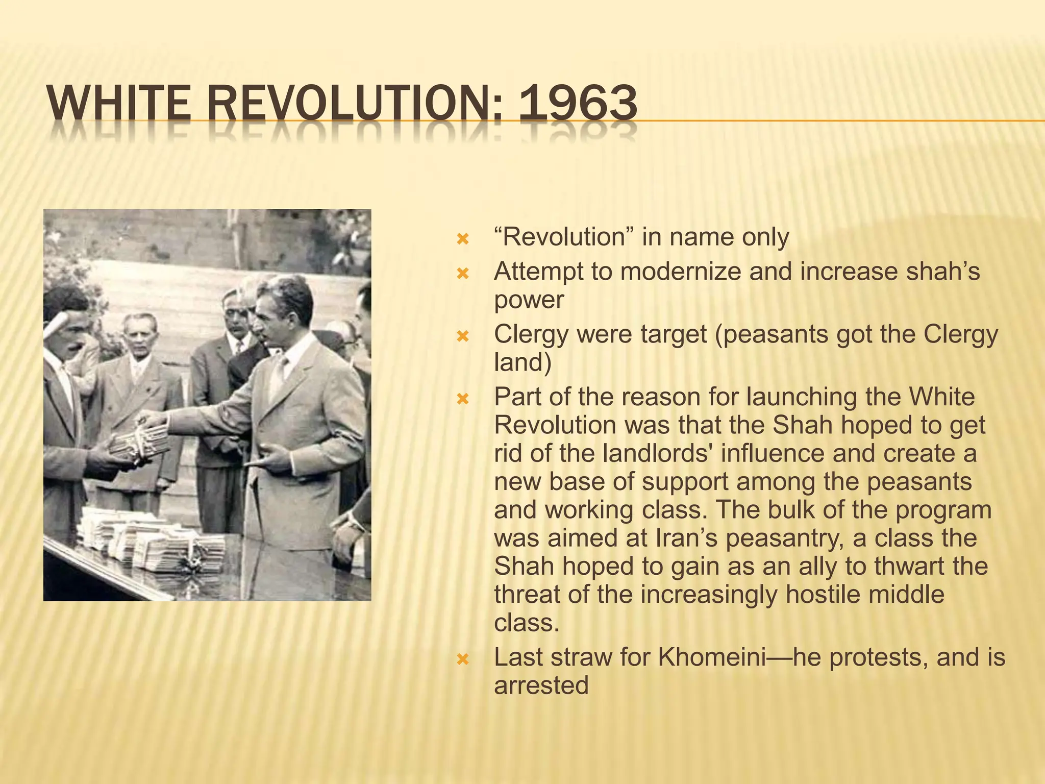 WHITE REVOLUTION: 1963
 “Revolution” in name only
 Attempt to modernize and increase shah’s
power
 Clergy were target (peasants got the Clergy
land)
 Part of the reason for launching the White
Revolution was that the Shah hoped to get
rid of the landlords' influence and create a
new base of support among the peasants
and working class. The bulk of the program
was aimed at Iran’s peasantry, a class the
Shah hoped to gain as an ally to thwart the
threat of the increasingly hostile middle
class.
 Last straw for Khomeini—he protests, and is
arrested
 