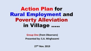 Action Plan for
Rural Employment and
Poverty Alleviation
in Village …..
Group One (from Observers)
Presented by: S.A. Mirghasemi
27th Nov. 2019
 