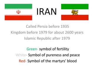 IRAN
Called Persia before 1935
Kingdom before 1979 for about 2600 years
Islamic Republic after 1979
Green‐ symbol of fertility
White‐ Symbol of pureness and peace
Red‐ Symbol of the martyrs' blood
 