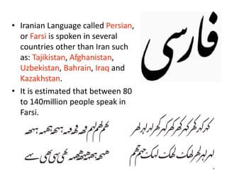 • Iranian Language called Persian, 
or Farsi is spoken in several 
countries other than Iran such 
as: Tajikistan, Afghanistan, 
Uzbekistan, Bahrain, Iraq and 
Kazakhstan. 
• It is estimated that between 80 
to 140million people speak in 
Farsi.
 