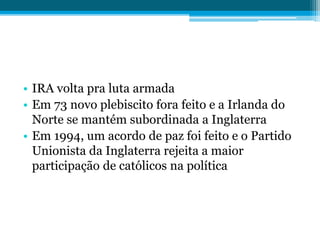 • IRA volta pra luta armada
• Em 73 novo plebiscito fora feito e a Irlanda do
Norte se mantém subordinada a Inglaterra
• Em 1994, um acordo de paz foi feito e o Partido
Unionista da Inglaterra rejeita a maior
participação de católicos na política
 
