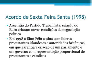 Acordo de Sexta Feira Santa (1998)
• Ascensão do Partido Trabalhista, criação do
Euro criaram novas condições de negociação
política
• Em 1998 o Sinn Féin assina com líderes
protestantes irlandeses e autoridades britânicas,
em que garantia a criação de um parlamento e
um governo com representação proporcional de
protestantes e católicos
 