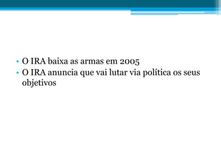 • O IRA baixa as armas em 2005
• O IRA anuncia que vai lutar via política os seus
objetivos
 