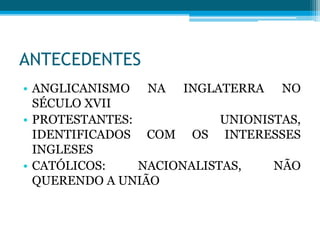 ANTECEDENTES
• ANGLICANISMO NA INGLATERRA NO
SÉCULO XVII
• PROTESTANTES: UNIONISTAS,
IDENTIFICADOS COM OS INTERESSES
INGLESES
• CATÓLICOS: NACIONALISTAS, NÃO
QUERENDO A UNIÃO
 