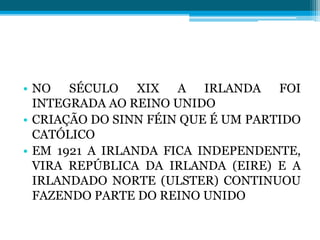 • NO SÉCULO XIX A IRLANDA FOI
INTEGRADA AO REINO UNIDO
• CRIAÇÃO DO SINN FÉIN QUE É UM PARTIDO
CATÓLICO
• EM 1921 A IRLANDA FICA INDEPENDENTE,
VIRA REPÚBLICA DA IRLANDA (EIRE) E A
IRLANDADO NORTE (ULSTER) CONTINUOU
FAZENDO PARTE DO REINO UNIDO
 