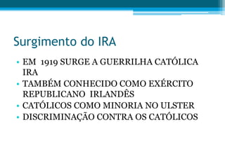 Surgimento do IRA
• EM 1919 SURGE A GUERRILHA CATÓLICA
IRA
• TAMBÉM CONHECIDO COMO EXÉRCITO
REPUBLICANO IRLANDÊS
• CATÓLICOS COMO MINORIA NO ULSTER
• DISCRIMINAÇÃO CONTRA OS CATÓLICOS
 