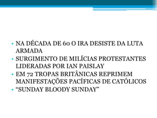 • NA DÉCADA DE 60 O IRA DESISTE DA LUTA
ARMADA
• SURGIMENTO DE MILÍCIAS PROTESTANTES
LIDERADAS POR IAN PAISLAY
• EM 72 TROPAS BRITÂNICAS REPRIMEM
MANIFESTAÇÕES PACÍFICAS DE CATÓLICOS
• “SUNDAY BLOODY SUNDAY”
 
