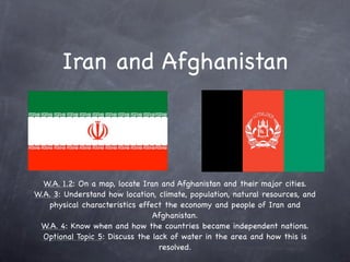 Iran and Afghanistan



  W.A. 1.2: On a map, locate Iran and Afghanistan and their major cities.
W.A. 3: Understand how location, climate, population, natural resources, and
   physical characteristics effect the economy and people of Iran and
                                Afghanistan.
 W.A. 4: Know when and how the countries became independent nations.
  Optional Topic 5: Discuss the lack of water in the area and how this is
                                  resolved.
 