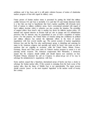 ambitions and it has been and it is still under criticism because of notion of clandestine
nuclear program of Iran with regard its military uses.
Future picture of Iranian nuclear status is presented by putting the belief that military
conflict between US and Iran is inevitable. It is said that US and Iranian historical rivalry
is a fact that can lead to hypothesize that Iran’s nuclear capability will obviously move
both of nations to military conflictive arena. Iran’s conventional potential with regard of
Iran’s military doctrine which is orthodox can also escalate the situation. The possibility
of surgical strikes from Israel’s side is another key factor for inflictive nuclear policy. US
national and regional interests in Persian Gulf are also in danger and US administration
perceives that its interests may be jeopardized in case of Iran’s acquisition of nuclear
power. For this purpose, the United States of America taking into confidence its political
and military alliances has started the diplomatic efforts in the form of nuclear
negotiations with Iran several months ago. The current scenario of nuclear negotiations
between Iran and the Big Five plus one(Germany) group, is disturbing and annoying for
many in the American congress and specially and surely for Israel. Iran wants an end to
sanctions that are crippling its economy, while the United States, Britain, France,
Germany, Russia and China want curbs on Tehran's nuclear program to ensure it is not
pursuing atomic weapons. The American congressman Bob Menendez, a democrat,
argued that the congress should rethink and should impose new sanctions on Iran.
President Obama reiterated his call on Congress to please not go out of its way to
sabotage the administration’s negotiations with Iran.
Some analysts argued that a bipartisan, international group of hawks just have a desire to
sabotage the Iranian nuclear talks. If this scenario is emerging from the back scene of the
nuclear talks, then the future of Middle East is not unpredictable. The major powers
should concern ‘peace’ as the most required ‘ingredient’ in the nuclear world of twenty
first century.
 