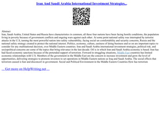 Iran And Saudi Arabia International Investment Strategies...
Abstract
Iran, Saudi Arabia, United States and Russia have characteristics in common, all these four nations have been facing hostile conditions, the population
living in poverty because of government conflicts and ongoing wars against each other. At some point national safety was interrupted by terrorist
attacks in the U.S, turning the most powerful nation into safety vulnerability, facing social un–comfortability and security concerns, Russia and the
national safety strategy created to protect the national interest. Politics, economy, culture, easiness of doing business and so on are important topics to
consider for any multinational decision, over Middle Eastern countries. Iran and Saudi Arabia international investment strategies, political risk, and
sociopolitical concerns are some of the topics that bring relevance in the last decade. Oil is in which Iran and Saudi Arabia economy is based. Iran has
had faced economic sanctions because of the pretended support of terrorism. Forward in struggling situations, Middle East countries has limited
economic relationships with U.S. Members of the government in the Middle East are the concern to increase investment and grow the level of
opportunities, delivering strategies to promote investors to set operations in Middle Eastern nations as Iraq and Saudi Arabia. The social effects that
terrorism caused is fear and disconcert in government. Social and Political Environment in the Middle Eastern Countries How has terrorism
... Get more on HelpWriting.net ...
 