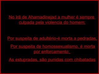 No Irã de Ahamadinejad a mulher é sempre  culpada pela violencia do homem: Por suspeita de adultério-é morta a pedradas, Por suspeita de homossexualismo, é morta por enforcamento;  As estupradas, são punidas com chibatadas 