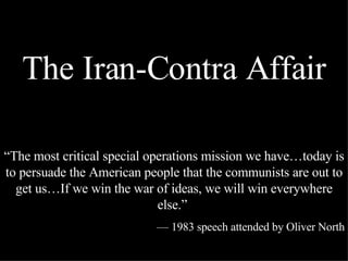 The Iran-Contra Affair “ The most critical special operations mission we have…today is to persuade the American people that the communists are out to get us…If we win the war of ideas, we will win everywhere else.”  —  1983 speech attended by Oliver North 