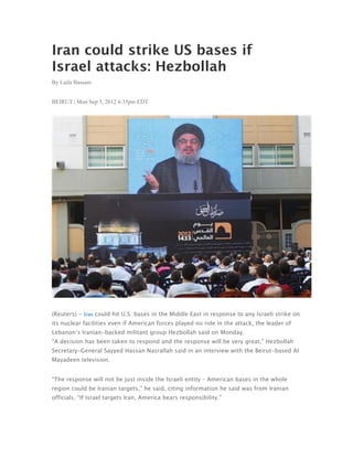 Iran could strike US bases if
Israel attacks: Hezbollah
By Laila Bassam


BEIRUT | Mon Sep 3, 2012 6:35pm EDT




(Reuters) - Iran could hit U.S. bases in the Middle East in response to any Israeli strike on
its nuclear facilities even if American forces played no role in the attack, the leader of
Lebanon’s Iranian-backed militant group Hezbollah said on Monday.
“A decision has been taken to respond and the response will be very great,” Hezbollah
Secretary-General Sayyed Hassan Nasrallah said in an interview with the Beirut-based Al
Mayadeen television.


“The response will not be just inside the Israeli entity – American bases in the whole
region could be Iranian targets,” he said, citing information he said was from Iranian
officials. “If Israel targets Iran, America bears responsibility.”
 