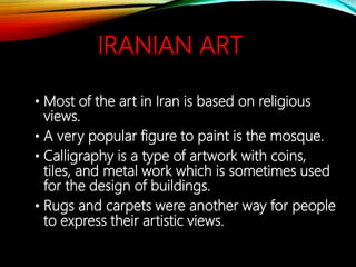 IRANIAN ART
• Most of the art in Iran is based on religious
views.
• A very popular figure to paint is the mosque.
• Calligraphy is a type of artwork with coins,
tiles, and metal work which is sometimes used
for the design of buildings.
• Rugs and carpets were another way for people
to express their artistic views.
 